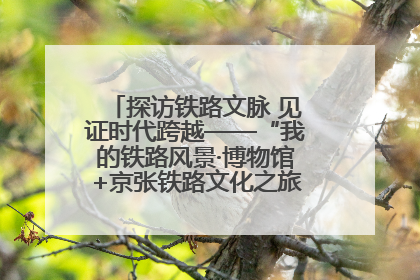 探访铁路文脉 见证时代跨越——“我的铁路风景·博物馆+京张铁路文化之旅”活动在京启动