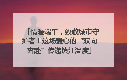 情暖端午，致敬城市守护者！这场爱心的“双向奔赴”传递镇江温度