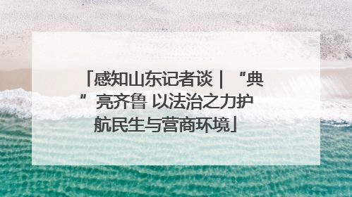感知山东记者谈｜“典”亮齐鲁 以法治之力护航民生与营商环境