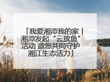 我爱湘潭我的家丨湘潭发起“云放鱼”活动 邀您共同守护湘江生态活力