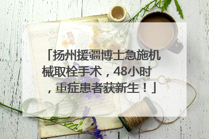 扬州援疆博士急施机械取栓手术，48小时，重症患者获新生！