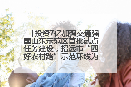 投资7亿加强交通强国山东示范区首批试点任务建设，招远市“四好农村路”示范环线为乡村振兴“开路”