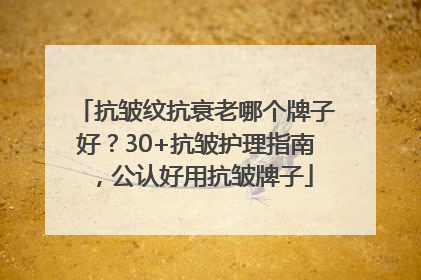 抗皱纹抗衰老哪个牌子好？30+抗皱护理指南，公认好用抗皱牌子