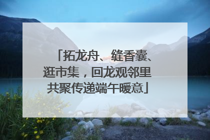 拓龙舟、缝香囊、逛市集，回龙观邻里共聚传递端午暖意