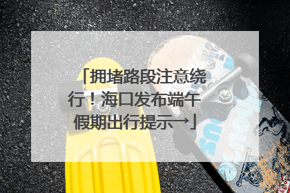 拥堵路段注意绕行！海口发布端午假期出行提示→
