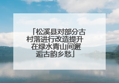 松溪县对部分古村落进行改造提升 在绿水青山间邂逅古韵乡愁