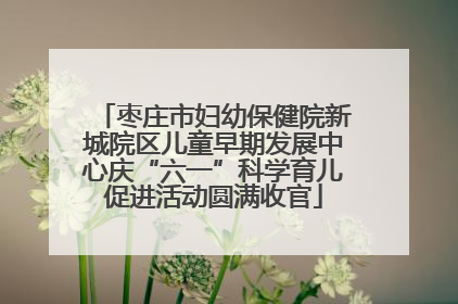 枣庄市妇幼保健院新城院区儿童早期发展中心庆“六一”科学育儿促进活动圆满收官