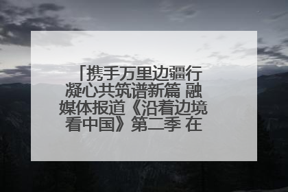 携手万里边疆行 凝心共筑谱新篇 融媒体报道《沿着边境看中国》第二季 在广西东兴正式启动