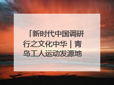 新时代中国调研行之文化中华｜青岛工人运动发源地红色文化浸人心