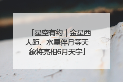 星空有约｜金星西大距、水星伴月等天象将亮相6月天宇