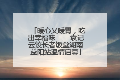 暖心又暖胃，吃出幸福味——袁记云饺长者饭堂湖南益阳站温情启幕