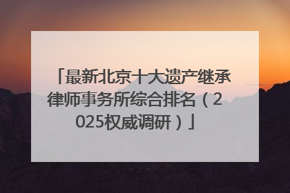 最新北京十大遗产继承律师事务所综合排名（2025权威调研）