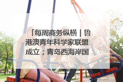 每周商务纵横｜鲁港澳青年科学家联盟成立；青岛西海岸国际能源自贸港启用