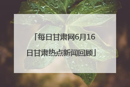 每日甘肃网6月16日甘肃热点新闻回顾