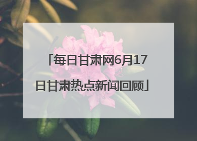 每日甘肃网6月17日甘肃热点新闻回顾