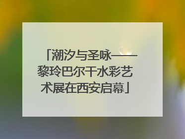 潮汐与圣咏——黎玲巴尔干水彩艺术展在西安启幕