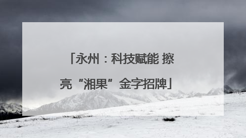 永州：科技赋能 擦亮“湘果”金字招牌