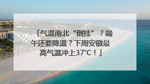 气温南北“倒挂”？端午还要降温？下周安徽最高气温冲上37℃！