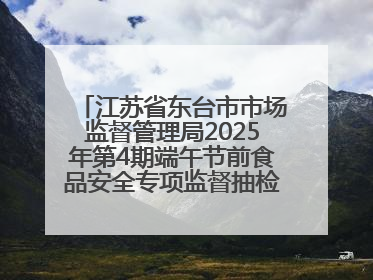 江苏省东台市市场监督管理局2025年第4期端午节前食品安全专项监督抽检信息通告