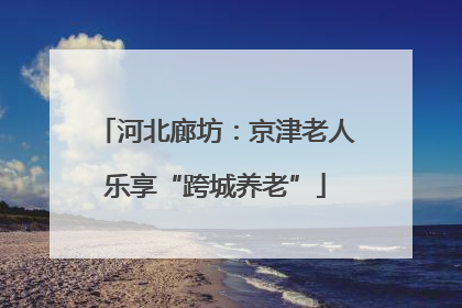 河北廊坊：京津老人乐享“跨城养老”