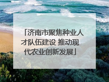 济南市聚焦种业人才队伍建设 推动现代农业创新发展