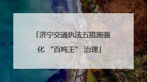 济宁交通执法五措施强化 “百吨王” 治理