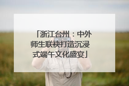 浙江台州：中外师生联袂打造沉浸式端午文化盛宴