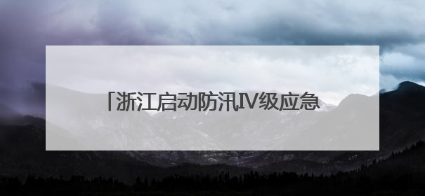 浙江启动防汛Ⅳ级应急响应 多举措应对汛情