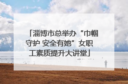 淄博市总举办“巾帼守护 安全有她”女职工素质提升大讲堂