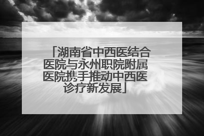湖南省中西医结合医院与永州职院附属医院携手推动中西医诊疗新发展