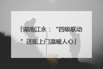 湖南江永：“四级联动”送医上门温暖人心