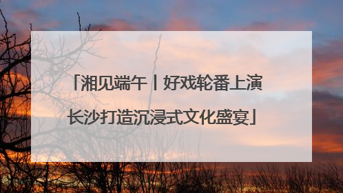 湘见端午丨好戏轮番上演 长沙打造沉浸式文化盛宴