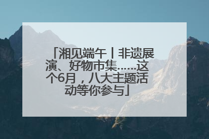 湘见端午丨非遗展演、好物市集……这个6月，八大主题活动等你参与