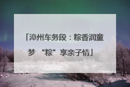 漳州车务段：粽香润童梦 “粽”享亲子情