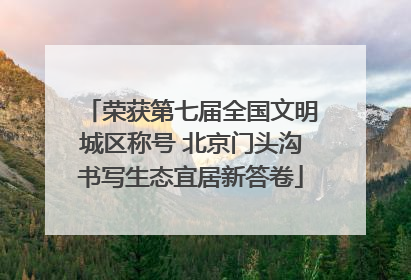 荣获第七届全国文明城区称号 北京门头沟书写生态宜居新答卷