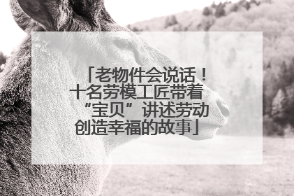 老物件会说话！十名劳模工匠带着“宝贝”讲述劳动创造幸福的故事