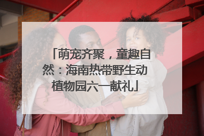 萌宠齐聚，童趣自然：海南热带野生动植物园六一献礼