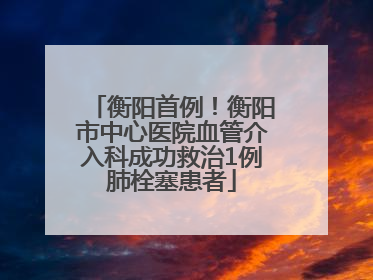 衡阳首例！衡阳市中心医院血管介入科成功救治1例肺栓塞患者