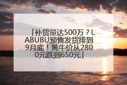 补货量达500万？LABUBU预售发货排到9月底！黄牛价从2800元跌到650元