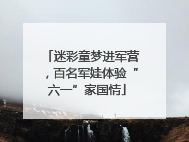 迷彩童梦进军营，百名军娃体验“六一”家国情
