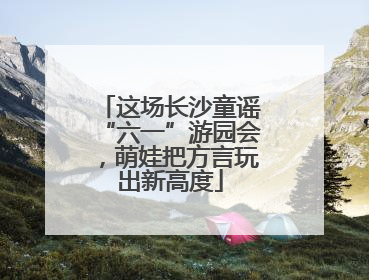 这场长沙童谣“六一”游园会，萌娃把方言玩出新高度