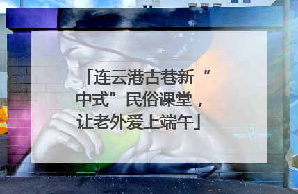 连云港古巷新“中式”民俗课堂，让老外爱上端午