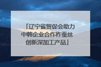 辽宁省贸促会助力中韩企业合作柞蚕丝创新深加工产品