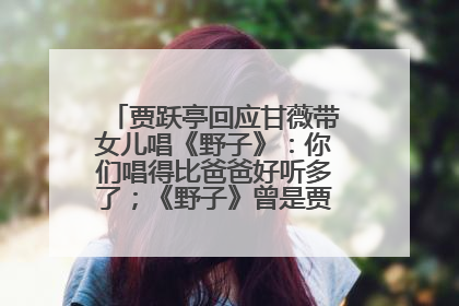 贾跃亭回应甘薇带女儿唱《野子》：你们唱得比爸爸好听多了；《野子》曾是贾跃亭“代表作”