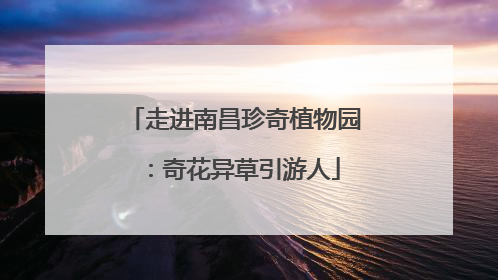 走进南昌珍奇植物园：奇花异草引游人