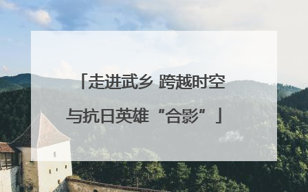 走进武乡 跨越时空与抗日英雄“合影”