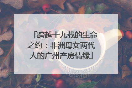 跨越十九载的生命之约：非洲母女两代人的广州产房情缘