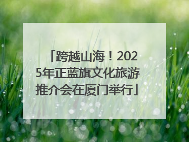 跨越山海！2025年正蓝旗文化旅游推介会在厦门举行