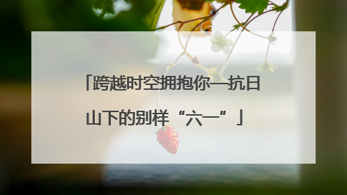 跨越时空拥抱你—抗日山下的别样“六一”