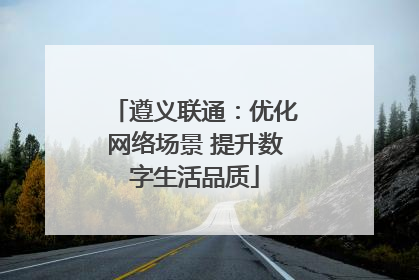 遵义联通：优化网络场景 提升数字生活品质